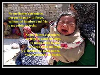 No me llames extranjero,  porque tu pan y tu fuego, calman mi hambre y mi frío,   y me cobija tu techo.  No me llames extranjero,  tu trigo es como mi trigo, tu mano como la mía,  tu fuego como mi fuego y el hambre no avisa nunca,  vive cambiando de dueño. 