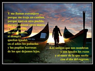 Y me llamas extranjero …  porque me trajo un camino, porque nací en otro pueblo,  porque conozco otros mares y zarpé un día de otro puerto,  si siempre  quedan iguales  en el adiós los pañuelos y las pupilas borrosas  de los que dejamos lejos.  Los amigos que nos nombran  y son iguales los rezos y el amor de la que sueña  con el día del regreso. 
