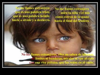 No me llames extranjero  que es una palabra triste, que es una palabra helada  huele a olvido y a destierro. No me llames extranjero  mira tu niño y el mío cómo corren de la mano  hasta el final del sendero . No los  llames extranjeros, ellos no saben de idiomas, de  límites ni banderas, míralos se van al cielo con  una risa paloma, que los reúne en el vuelo. 