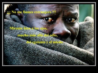 ¡¡¡ No me llames extranjero !!!  Mírame bien a los ojos,    mucho más allá del odio,  del egoísmo y el miedo  