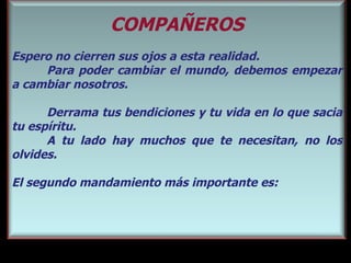 COMPAÑEROS Espero no cierren sus ojos a esta realidad.  Para poder cambiar el mundo, debemos empezar a cambiar nosotros.  Derrama tus bendiciones y tu vida en lo que sacia tu esp íritu.  A tu lado hay muchos que te necesitan, no los olvides. El segundo mandamiento más importante es: 