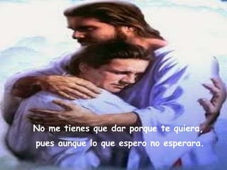 No me tienes que dar porque te quiera,   pues aunque lo que espero no esperara.   