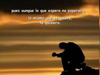 pues aunque lo que espero no esperara,  lo mismo que te quiero, te quisiera. 
