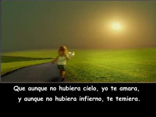 Que aunque no hubiera cielo, yo te amara,  y aunque no hubiera infierno, te temiera. 