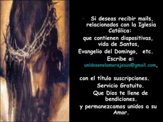 Si deseas recibir mails, relacionados con la Iglesia Católica:  que contienen diapositivas, vida de Santos,  Evangelio del Domingo,  etc.  Escribe a:   [email_address] ,  con el título suscripciones.  Servicio Gratuito. Que Dios te llene de bendiciones. y permanezcamos unidos a su Amor. 