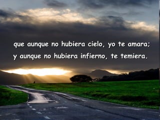 que aunque no hubiera cielo, yo te amara; y aunque no hubiera infierno, te temiera. 