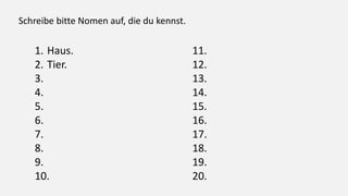 Schreibe bitte Nomen auf, die du kennst.
1. Haus.
2. Tier.
3.
4.
5.
6.
7.
8.
9.
10.
11.
12.
13.
14.
15.
16.
17.
18.
19.
20.
 