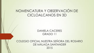 NOMENCATURA Y OBSERVACIÓN DE
CICLOALCANOS EN 3D
COLEGIO OFICIAL NUESTRA SEÑORA DEL ROSARIO
DE MÁLAGA SANTANDER
2015
DANIELA CACERES
GRADO 11
 