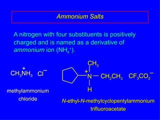 A nitrogen with four substituents is positively charged and is named as a derivative of  ammonium  ion (NH 4 + ). Ammonium Salts CH 3 NH 3 + methylammonium chloride N -ethyl- N -methylcyclopentylammonium trifluoroacetate Cl – N CH 3 H CH 2 CH 3 + CF 3 CO 2 – 