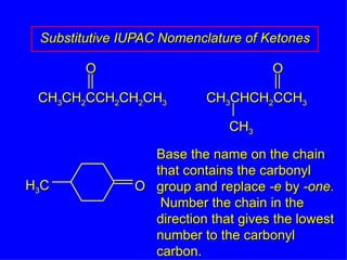 Substitutive IUPAC Nomenclature of Ketones Base the name on the chain that contains the carbonyl group and replace  -e  by  -one .  Number the chain in the direction that gives the lowest number to the carbonyl carbon. CH 3 CH 2 CCH 2 CH 2 CH 3 O CH 3 CHCH 2 CCH 3 O CH 3 H 3 C O 