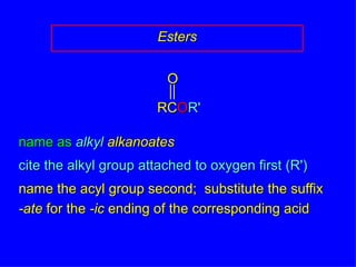 Esters name as  alkyl   alkanoates cite the alkyl group attached to oxygen first (R') name the acyl group second;  substitute the suffix -ate  for the  -ic  ending of the corresponding acid RC O R' O 