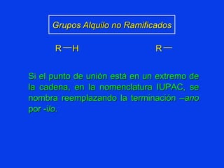 Grupos Alquilo no Ramificados Si el punto de unión está en un extremo de la cadena, en la nomenclatura IUPAC, se nombra reemplazando la terminación – ano  por -i lo . R H R 