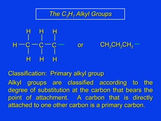 Classification:  Primary alkyl group Alkyl groups are classified according to the degree of substitution at the carbon that bears the point of attachment.  A carbon that is directly attached to one other carbon is a primary carbon. The C 3 H 7  Alkyl Groups CH 3 CH 2 CH 2 C C H H H H H C H H or 