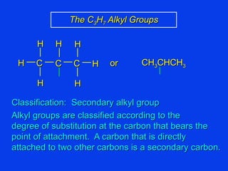 Classification:  Secondary alkyl group Alkyl groups are classified according to the degree of substitution at the carbon that bears the point of attachment.  A carbon that is directly attached to two other carbons is a secondary carbon. The C 3 H 7  Alkyl Groups CH 3 CHCH 3 C C H H H H C H H or H 