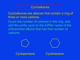 Cycloalkanes Cycloalkanes are alkanes that contain a ring of three or more carbons. Count the number of carbons in the ring, and add the prefix  cyclo  to the IUPAC name of the unbranched alkane that has that number of carbons. Cyclopentane Cyclohexane 