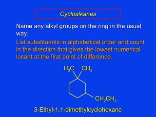 Name any alkyl groups on the ring in the usual way. List substituents in alphabetical order and count in the direction that gives the lowest numerical locant at the first point of difference. Cycloalkanes 3-Ethyl-1,1-dimethylcyclohexane CH 2 CH 3 H 3 C CH 3 