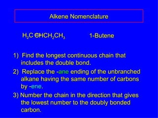 1)  Find the longest continuous chain that  includes the double bond. 2)  Replace the - ane  ending of the unbranched alkane having the same number of carbons by - ene . 3) Number the chain in the direction that gives the lowest number to the doubly bonded carbon. 1-Butene Alkene Nomenclature H 2 C CHCH 2 CH 3 