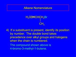 4)  If a substituent is present, identify its position by number.  The double bond takes precedence over alkyl groups and halogens when the chain is numbered. The compound shown above is 4-bromo-3-methyl-1-butene. Alkene Nomenclature H 2 C CHCHCH 2 Br CH 3 