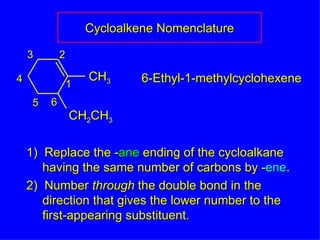 1)  Replace the - ane  ending of the cycloalkane having the same number of carbons by - ene . 2)  Number  through  the double bond in the direction that gives the lower number to the  first-appearing substituent. Cycloalkene Nomenclature 6-Ethyl-1-methylcyclohexene CH 3 CH 2 CH 3 1 2 3 4 5 6 
