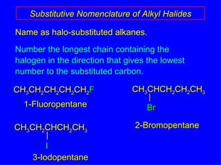 Name as halo-substituted alkanes. Number the longest chain containing the halogen in the direction that gives the lowest number to the substituted carbon. Substitutive Nomenclature of Alkyl Halides CH 3 CH 2 CH 2 CH 2 CH 2 F 1-Fluoropentane 3-Iodopentane 2-Bromopentane CH 3 CHCH 2 CH 2 CH 3 Br CH 3 CH 2 CHCH 2 CH 3 I 