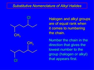 Substitutive Nomenclature of Alkyl Halides Halogen and alkyl groups are of equal rank when  it comes to numbering the chain. Number the chain in the direction that gives the  lowest number to the group (halogen or alkyl) that appears first. CH 3 Cl Cl CH 3 