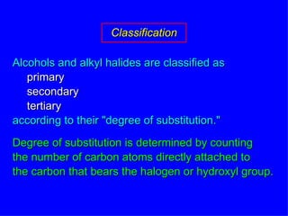 Alcohols and alkyl halides are classified as primary secondary tertiary according to their "degree of substitution." Degree of substitution is determined by counting the number of carbon atoms directly attached to the carbon that bears the halogen or hydroxyl group. Classification 
