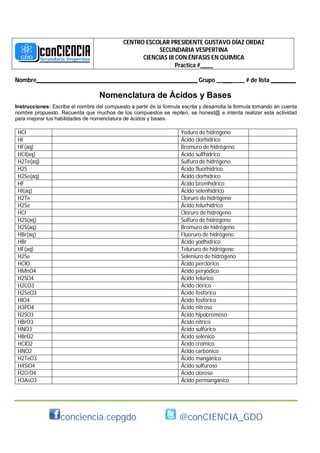 CENTRO ESCOLAR PRESIDENTE GUSTAVO DÍAZ ORDAZ
                                                        SECUNDARIA VESPERTINA
                                                   CIENCIAS III CON ÉNFASIS EN QUIMICA
                                                                Practica #____

Nombre________ ___________________________________________ Grupo _________ # de lista ________

                                   Nomenclatura de Ácidos y Bases
Instrucciones: Escribe el nombre del compuesto a partir de la formula escrita y desarrolla la formula tomando en cuenta
nombre propuesto. Recuerda que muchos de los compuestos se repiten, se honest@ e intenta realizar esta actividad
para mejorar tus habilidades de nomenclatura de ácidos y bases.

 HCl                                                                  Yoduro de hidrógeno
 HI                                                                   Ácido clorhídrico
 HF(aq)                                                               Bromuro de hidrógeno
 HCl(aq)                                                              Ácido sulfhídrico
 H2Te(aq)                                                             Sulfuro de hidrógeno
 H2S                                                                  Ácido fluorhídrico
 H2Se(aq)                                                             Ácido clorhídrico
 HF                                                                   Ácido bromhídrico
 HI(aq)                                                               Ácido selenhídrico
 H2Te                                                                 Cloruro de hidrógeno
 H2Se                                                                 Ácido telurhídrico
 HCl                                                                  Cloruro de hidrógeno
 H2S(aq)                                                              Sulfuro de hidrógeno
 H2S(aq)                                                              Bromuro de hidrógeno
 HBr(aq)                                                              Fluoruro de hidrógeno
 HBr                                                                  Ácido yodhídrico
 HF(aq)                                                               Telururo de hidrógeno
 H2Se                                                                 Seleniuro de hidrógeno
 HClO                                                                 Ácido perclórico
 HMnO4                                                                Ácido peryódico
 H2SO4                                                                Ácido telúrico
 H2CO3                                                                Ácido clórico
 H2SeO3                                                               Ácido fosfórico
 HIO4                                                                 Ácido fosfórico
 H3PO4                                                                Ácido nitroso
 H2SO3                                                                Ácido hipobromoso
 HBrO3                                                                Ácido nítrico
 HNO3                                                                 Ácido sulfúrico
 HBrO2                                                                Ácido selénico
 HClO2                                                                Ácido crómico
 HNO2                                                                 Ácido carbónico
 H2TeO3                                                               Ácido mangánico
 H4SiO4                                                               Ácido sulfuroso
 H2CrO4                                                               Ácido cloroso
 H3AsO3                                                               Ácido permangánico




                   conciencia.cepgdo                                 @conCIENCIA_GDO
 