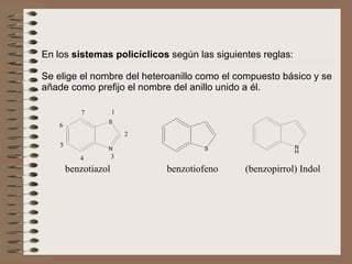 En los  sistemas policíclicos  según las siguientes reglas:   Se elige el nombre del heteroanillo como el compuesto básico y se añade como prefijo el nombre del anillo unido a él.  benzotiazol  benzotiofeno  (benzopirrol) Indol 