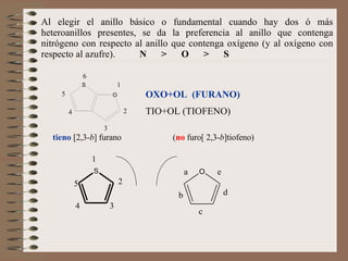 Al elegir el anillo básico o fundamental cuando hay dos ó más heteroanillos presentes, se da la preferencia al anillo que contenga nitrógeno con respecto al anillo que contenga oxígeno (y al oxígeno con respecto al azufre).  N  >  O  >  S   OXO+OL  (FURANO) TIO+OL (TIOFENO) tieno  [2,3- b ] furano  ( no  furo[ 2,3- b ]tiofeno)   