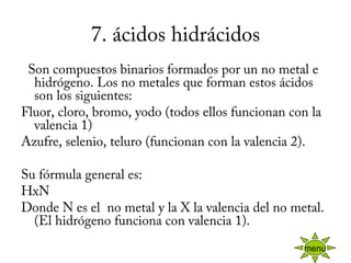 7. ácidos hidrácidos
  Son compuestos binarios formados por un no metal e
hidrógeno. Los no metales que forman estos ácidos
son los siguientes:
Fluor, cloro, bromo, yodo (todos ellos funcionan con la
valencia 1)
Azufre, selenio, teluro (funcionan con la valencia 2).
Su fórmula general es:
HxN
Donde N es el  no metal y la X la valencia del no metal.
(El hidrógeno funciona con valencia 1).
menu
 
