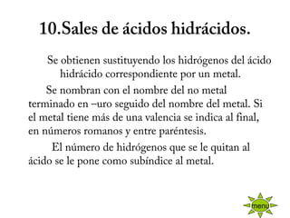 10.Sales de ácidos hidrácidos.
          Se obtienen sustituyendo los hidrógenos del ácido
hidrácido correspondiente por un metal.
          Se nombran con el nombre del no metal
terminado en –uro seguido del nombre del metal. Si
el metal tiene más de una valencia se indica al final,
en números romanos y entre paréntesis.
            El número de hidrógenos que se le quitan al
ácido se le pone como subíndice al metal.
menu
 