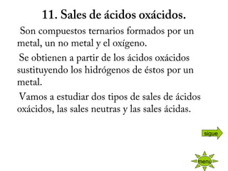 11. Sales de ácidos oxácidos.
    Son compuestos ternarios formados por un
metal, un no metal y el oxígeno.
    Se obtienen a partir de los ácidos oxácidos
sustituyendo los hidrógenos de éstos por un
metal.
    Vamos a estudiar dos tipos de sales de ácidos
oxácidos, las sales neutras y las sales ácidas.
menu
sigue
 