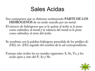 Sales Acidas
Son compuestos que se obtienen sustituyendo PARTE DE LOS
HIDRÓGENOS de un ácido oxácido por un metal.
El número de hidrógenos que se le quitan al ácido se le pone
como subíndice al metal y la valencia del metal se le pone
como subíndice al resto del ácido.
 
Se nombran con la palabra hidrógeno precedida de los prefijos di-
(H2), tri- (H3) seguido del nombre de la sal correspondiente.
 
Forman sales ácidos los no metales siguientes: S, Se, Te, y los
ácido spiro y orto del P, As y Sb.
menu
 