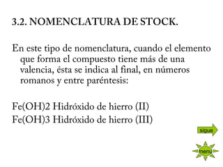 3.2. NOMENCLATURA DE STOCK.
 
En este tipo de nomenclatura, cuando el elemento
que forma el compuesto tiene más de una
valencia, ésta se indica al final, en números
romanos y entre paréntesis:
 
Fe(OH)2 Hidróxido de hierro (II)
Fe(OH)3 Hidróxido de hierro (III)
 
menu
sigue
 