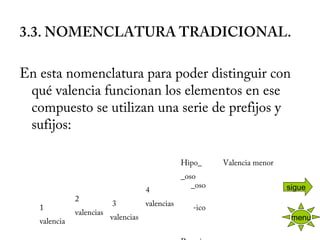  
3.3. NOMENCLATURA TRADICIONAL.
 
En esta nomenclatura para poder distinguir con
qué valencia funcionan los elementos en ese
compuesto se utilizan una serie de prefijos y
sufijos:
     
 3
valencias
 
 
4
valencias
Hipo_ 
_oso
Valencia menor
 
 
   
2
valencias
     _oso
1
valencia
-ico
 
menu
sigue
 