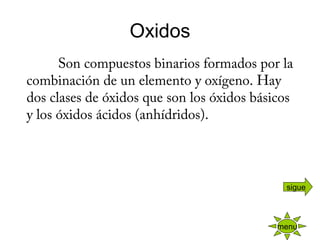 Oxidos
            Son compuestos binarios formados por la
combinación de un elemento y oxígeno. Hay
dos clases de óxidos que son los óxidos básicos
y los óxidos ácidos (anhídridos).
 
menu
sigue
 