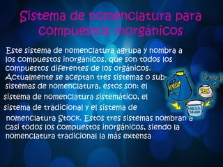 Sistema de nomenclatura para 
compuestos inorgánicos 
Este sistema de nomenclatura agrupa y nombra a 
los compuestos inorgánicos, que son todos los 
compuestos diferentes de los orgánicos. 
Actualmente se aceptan tres sistemas o sub-sistemas 
de nomenclatura, estos son: el 
sistema de nomenclatura sistemático, el 
sistema de tradicional y el sistema de 
nomenclatura Stock. Estos tres sistemas nombran a 
casi todos los compuestos inorgánicos, siendo la 
nomenclatura tradicional la más extensa 
 