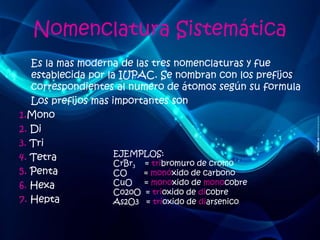 Nomenclatura Sistemática 
Es la mas moderna de las tres nomenclaturas y fue 
establecida por la IUPAC. Se nombran con los prefijos 
correspondientes al numero de átomos según su formula 
Los prefijos mas importantes son 
1.Mono 
2. Di 
3. Tri 
4. Tetra 
5. Penta 
6. Hexa 
7. Hepta 
EJEMPLOS: 
CrBr3 = tribromuro de cromo 
CO = monóxido de carbono 
CuO = monoxido de monocobre 
Co2oO = trioxido de dicobre 
As2O3 = trioxido de diarsenico 
 