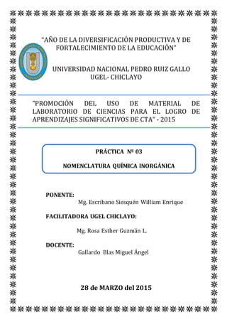 “AÑO DE LA DIVERSIFICACIÓN PRODUCTIVA Y DE
FORTALECIMIENTO DE LA EDUCACIÓN”
UNIVERSIDAD NACIONAL PEDRO RUIZ GALLO
UGEL- CHICLAYO
"PROMOCIÓN DEL USO DE MATERIAL DE
LABORATORIO DE CIENCIAS PARA EL LOGRO DE
APRENDIZAJES SIGNIFICATIVOS DE CTA" - 2015
PONENTE:
Mg. Escribano Siesquén William Enrique
FACILITADORA UGEL CHICLAYO:
Mg. Rosa Esther Guzmán L.
DOCENTE:
Gallardo Blas Miguel Ángel
28 de MARZO del 2015
PRÁCTICA Nº 03
NOMENCLATURA QUÍMICA INORGÁNICA
 