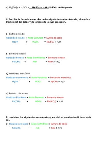 d) Mg(OH)2 + H2SO4 =__MgSO4 + H2O - Sulfato de Magnesio
6. Escribir la formula molecular de las siguientes sales. Además, el nombre
tradicional del ácido y de la base de la cual proceden.
a) Sulfito de sodio
Hidróxido de sodio + Acido Sulfuroso = Sulfito de sodio
NaOH + H2SO3 = Na2SO3 + H2O
b) Bromuro ferroso
Hidróxido Ferroso + Acido Bromhídrico = Bromuro ferroso
Fe(OH)2 + HBr = FeBr2 + H2O
c) Perclorato mercúrico
Hidróxido de mercurio + Acido Perclórico = Perclorato mercúrico
HgOH + HClO4 = HgClO4 + H2O
d) Bromito plumboso
Hidróxido Plumboso + Acido Bromoso = Bromuro ferroso
Pb(OH)2 + HBrO2 = Pb(BrO2) + H2O
7. combinar los siguientes compuestos y escribir el nombre tradicional de la
sal.
a) Hidróxido de calcio + Ácido sulfhídrico = Sulfuro de calcio
Ca(OH)2 + H2S = CaS + H2O
 