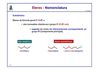DQOI - UFC Prof. Nunes
Éteres - NomenclaturaÉteres - Nomenclatura
Substitutiva:
Éteres de fórmula geral R1-O-R2 e
 são nomeados citando-se o grupo R1-O (R1-oxi),
 seguido do nome do hidrocarboneto correspondente ao
grupo R2 (componente principal).
etoxietano metoxietano 1-cloro-3-etoxipropano
éter simétrico éteres assimétricos
113
O O O Cl
 