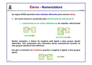 DQOI - UFC Prof. Nunes
Éteres - NomenclaturaÉteres - Nomenclatura
As regras IUPAC permitem dois métodos diferentes para nomear éteres.
1. Um nome comum é construído pela identificação de cada grupo R,
 organizando-os em ordem alfabética e, em seguida, adicionando
a palavra "eter", por exemplo:
Nestes exemplos, o átomo de oxigênio está ligado a dois grupos alquila
diferentes. Tais compostos são chamados éteres assimétricos quando os
dois grupos alquílicos são idênticos,
Um éter é chamado éter simétrico quando o oxigênio é ligado a dois grupos
iguais.
113
etil metil éter
terc-butil metil éter
dietil éter
 