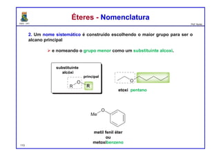 DQOI - UFC Prof. Nunes
Éteres - NomenclaturaÉteres - Nomenclatura
2. Um nome sistemático é construído escolhendo o maior grupo para ser o
alcano principal
 e nomeando o grupo menor como um substituinte alcoxi.
113
substituinte
alcóxi
principal
etoxi pentano
metil fenil éter
ou
metoxibenzeno
 