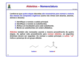 DQOI - UFC Prof. Nunes
Lembre-se que quatro etapas discretas são necessárias para nomear a maioria
das classes de compostos orgânicos (como nós vimos com alcanos, alcenos,
alcinos e álcoois):
1. Identifique e nomeie a cadeia principal.
2. Identifique e nomeie os substituintes.
3. Atribua um localizador para cada substituinte.
4. Monte os substituintes em ordem alfabética.
Aldeídos também são nomeados usando o mesmo procedimento de quatro
etapas. Ao aplicar este procedimento para nomear aldeídos, as seguintes
diretrizes devem ser seguidas: Ao nomear a cadeia principal, o sufixo “-al”
indica a presença de um grupo aldeído:
54
Aldeídos – NomenclaturaAldeídos – Nomenclatura
butano butanal
 