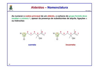 DQOI - UFC Prof. Nunes
Ao numerar a cadeia principal de um aldeído, o carbono do grupo formila deve
receber o número 1, apesar da presença de substituintes de alquila, ligações p
ou hidroxilas:
54
Aldeídos – NomenclaturaAldeídos – Nomenclatura
correto incorreto
 
