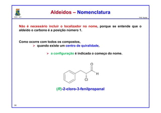 DQOI - UFC Prof. Nunes
Não é necessário incluir o localizador no nome, porque se entende que o
aldeído o carbono é a posição número 1.
Como ocorre com todos os compostos,
 quando existe um centro de quiralidade,
 a configuração é indicada o começo do nome.
54
Aldeídos – NomenclaturaAldeídos – Nomenclatura
(R)-2-cloro-3-fenilpropanal
 