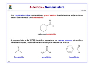 DQOI - UFC Prof. Nunes
Um composto cíclico contendo um grupo aldeído imediatamente adjacente ao
anel é denominado um carbaldeído:
A nomenclatura da IUPAC também reconhece os nomes comuns de muitos
aldeídos simples, incluindo os três exemplos mostrados abaixo:
54
Aldeídos – NomenclaturaAldeídos – Nomenclatura
cicloexanocarbaldeído
formaldeído acetaldeído benzaldeído
 