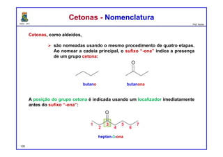 DQOI - UFC Prof. Nunes
Cetonas - NomenclaturaCetonas - Nomenclatura
Cetonas, como aldeídos,
 são nomeadas usando o mesmo procedimento de quatro etapas.
Ao nomear a cadeia principal, o sufixo “-ona” indica a presença
de um grupo cetona:
A posição do grupo cetona é indicada usando um localizador imediatamente
antes do sufixo “-ona”:
butano butanona
128
heptan-3-ona
 
