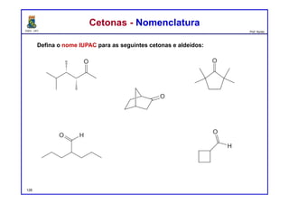 DQOI - UFC Prof. Nunes
Cetonas - NomenclaturaCetonas - Nomenclatura
Defina o nome IUPAC para as seguintes cetonas e aldeídos:
128
(3R, 4S)-3,4,5-trimetilhexan-2-ona 2,2,5,5-tetrametilciclopentanona
2-propilpentanal
ciclobutanocarbaldeído
(1S, 4R)-biciclo[2.2.1]eptan-2-ona
 