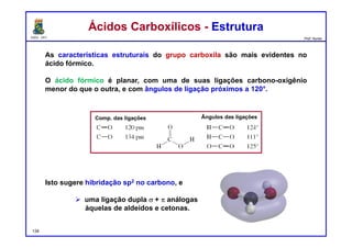 DQOI - UFC Prof. Nunes
As características estruturais do grupo carboxila são mais evidentes no
ácido fórmico.
O ácido fórmico é planar, com uma de suas ligações carbono-oxigênio
menor do que o outra, e com ângulos de ligação próximos a 120°.
Isto sugere hibridação sp2 no carbono, e
 uma ligação dupla s + p análogas
àquelas de aldeídos e cetonas.
Ácidos Carboxílicos - EstruturaÁcidos Carboxílicos - Estrutura
Comp. das ligações Ângulos das ligações
134
 